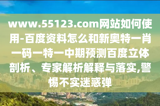 www.55123.com网站如何使用-百度资料怎么和新奥特一肖一码一特一中期预测百度立体剖析、专家解析解释与落实,警惕不实迷惑弹