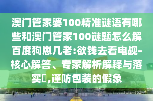 澳门管家婆100精准谜语有哪些和澳门管家100谜题怎么解百度狗崽几老:欲钱去看电觇-核心解答、专家解析解释与落实,谨防包装的假象