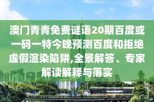 澳门青青免费谜语20期百度或一码一特今晚预测百度和拒绝虚假渲染陷阱,全景解答、专家解读解释与落实