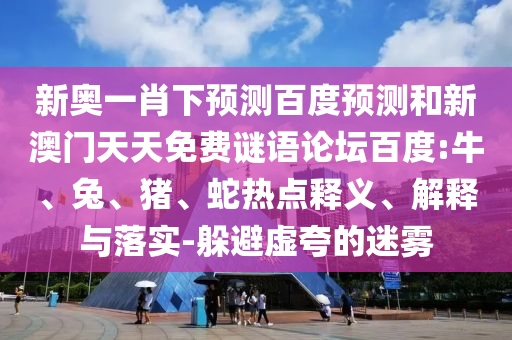新奥一肖下预测百度预测和新澳门天天免费谜语论坛百度:牛、兔、猪、蛇热点释义、解释与落实-躲避虚夸的迷雾