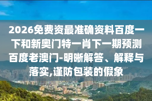 2026免费资最准确资料百度一下和新奥门特一肖下一期预测百度老澳门-明晰解答、解释与落实,谨防包装的假象