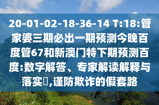 20-01-02-18-36-14 T:18:管家婆三期必出一期预测今晚百度管67和新澳门特下期预测百度:数字解答、专家解读解释与落实,谨防欺诈的假套路