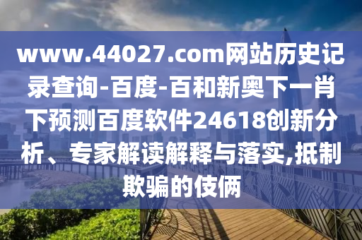 www.44027.com网站历史记录查询-百度-百和新奥下一肖下预测百度软件24618创新分析、专家解读解释与落实,抵制欺骗的伎俩