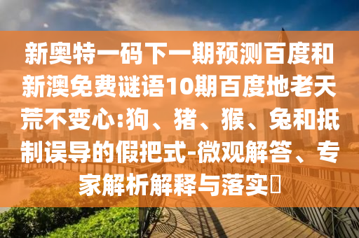 新奥特一码下一期预测百度和新澳免费谜语10期百度地老天荒不变心:狗、猪、猴、兔和抵制误导的假把式-微观解答、专家解析解释与落实​