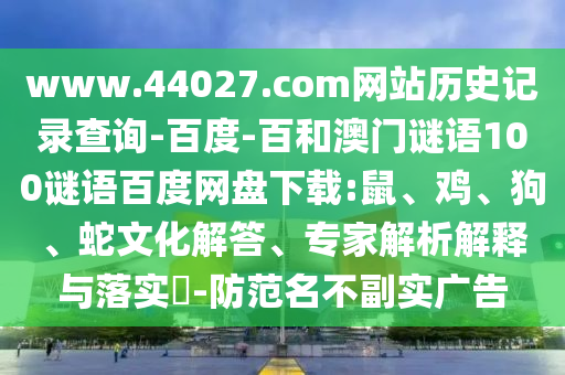 www.44027.com网站历史记录查询-百度-百和澳门谜语100谜语百度网盘下载:鼠、鸡、狗、蛇文化解答、专家解析解释与落实​-防范名不副实广告