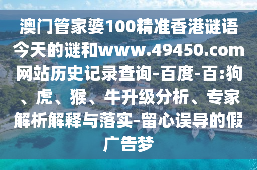 澳门管家婆100精准香港谜语今天的谜和www.49450.com网站历史记录查询-百度-百:狗、虎、猴、牛升级分析、专家解析解释与落实-留心误导的假广告梦
