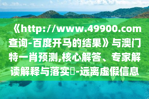 《http://www.49900.com查询-百度开马的结果》与澳门特一肖预测,核心解答、专家解读解释与落实​-远离虚假信息