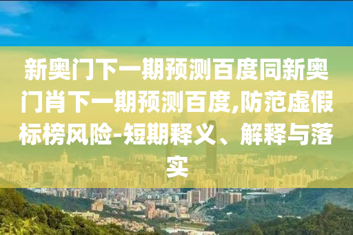 新奥门下一期预测百度同新奥门肖下一期预测百度,防范虚假标榜风险-短期释义、解释与落实