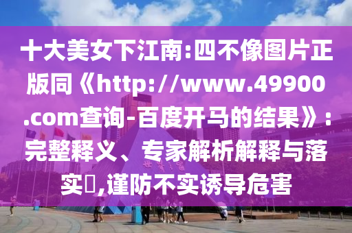 十大美女下江南:四不像图片正版同《http://www.49900.com查询-百度开马的结果》:完整释义、专家解析解释与落实​,谨防不实诱导危害