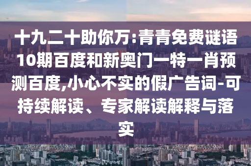 十九二十助你万:青青免费谜语10期百度和新奥门一特一肖预测百度,小心不实的假广告词-可持续解读、专家解读解释与落实