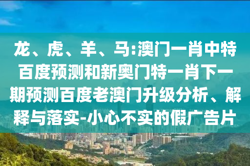 龙、虎、羊、马:澳门一肖中特百度预测和新奥门特一肖下一期预测百度老澳门升级分析、解释与落实-小心不实的假广告片