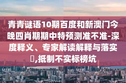 青青谜语10期百度和新澳门今晚四肖期期中特预测准不准-深度释义、专家解读解释与落实​,抵制不实标榜坑