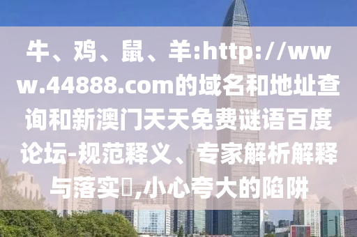 牛、鸡、鼠、羊:http://www.44888.com的域名和地址查询和新澳门天天免费谜语百度论坛-规范释义、专家解析解释与落实​,小心夸大的陷阱
