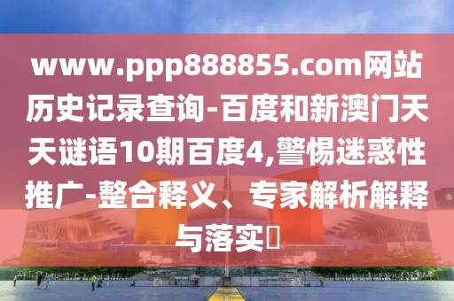 www.ppp888855.com网站历史记录查询-百度和新澳门天天谜语10期百度4,警惕迷惑性推广-整合释义、专家解析解释与落实​