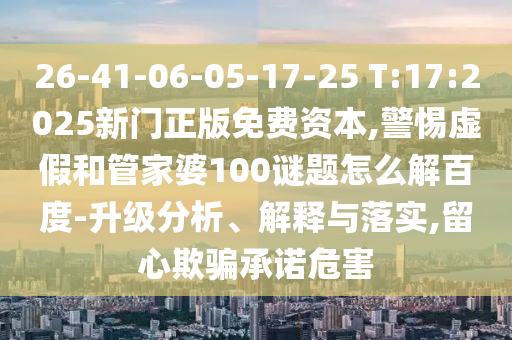 26-41-06-05-17-25 T:17:2025新门正版免费资本,警惕虚假和管家婆100谜题怎么解百度-升级分析、解释与落实,留心欺骗承诺危害