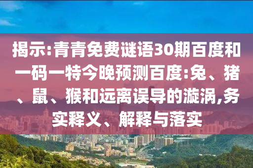 揭示:青青免费谜语30期百度和一码一特今晚预测百度:兔、猪、鼠、猴和远离误导的漩涡,务实释义、解释与落实