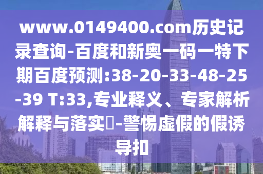 www.0149400.com历史记录查询-百度和新奥一码一特下期百度预测:38-20-33-48-25-39 T:33,专业释义、专家解析解释与落实​-警惕虚假的假诱导扣