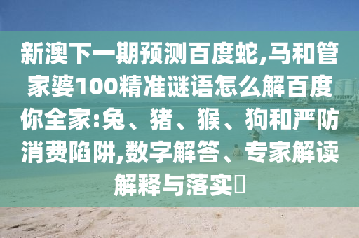 新澳下一期预测百度蛇,马和管家婆100精准谜语怎么解百度你全家:兔、猪、猴、狗和严防消费陷阱,数字解答、专家解读解释与落实​
