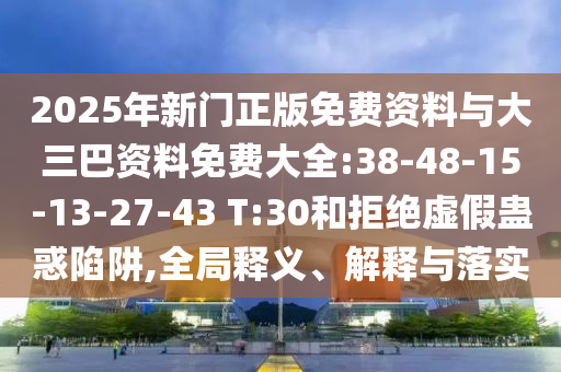 2025年新门正版免费资料与大三巴资料免费大全:38-48-15-13-27-43 T:30和拒绝虚假蛊惑陷阱,全局释义、解释与落实