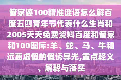 管家婆100精准谜语怎么解百度五四青年节代表什么生肖和2005天天免费资料百度和管家和100图库:羊、蛇、马、牛和远离虚假的假诱导光,重点释义、解释与落实