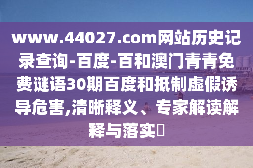 www.44027.com网站历史记录查询-百度-百和澳门青青免费谜语30期百度和抵制虚假诱导危害,清晰释义、专家解读解释与落实​
