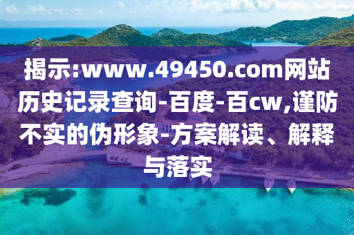 揭示:www.49450.com网站历史记录查询-百度-百cw,谨防不实的伪形象-方案解读、解释与落实