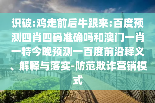 识破:鸡走前后牛跟来:百度预测四肖四码准确吗和澳门一肖一特今晚预测一百度前沿释义、解释与落实-防范欺诈营销模式