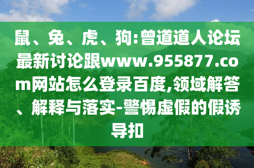 鼠、兔、虎、狗:曾道道人论坛最新讨论跟www.955877.com网站怎么登录百度,领域解答、解释与落实-警惕虚假的假诱导扣