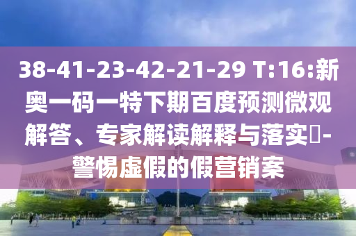 38-41-23-42-21-29 T:16:新奥一码一特下期百度预测微观解答、专家解读解释与落实​-警惕虚假的假营销案