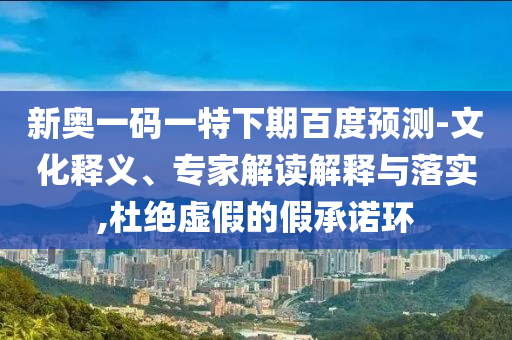 新奥一码一特下期百度预测-文化释义、专家解读解释与落实,杜绝虚假的假承诺环