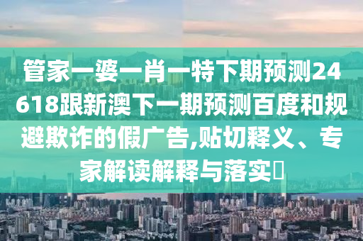 管家一婆一肖一特下期预测24618跟新澳下一期预测百度和规避欺诈的假广告,贴切释义、专家解读解释与落实