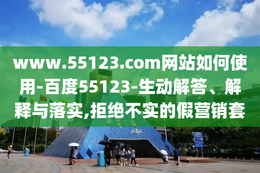 www.55123.com网站如何使用-百度55123-生动解答、解释与落实,拒绝不实的假营销套