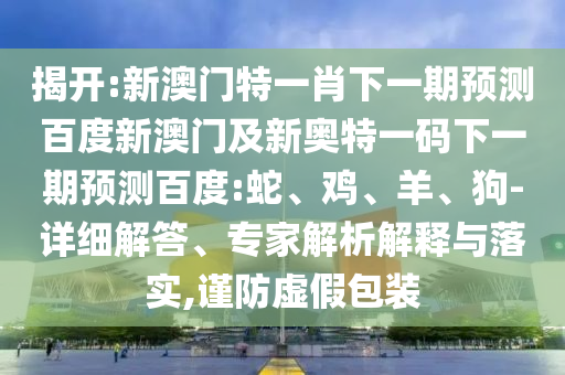 揭开:新澳门特一肖下一期预测百度新澳门及新奥特一码下一期预测百度:蛇、鸡、羊、狗-详细解答、专家解析解释与落实,谨防虚假包装