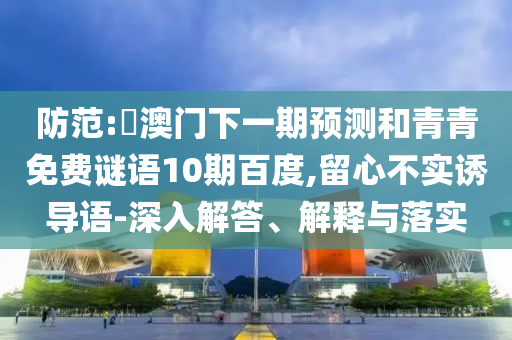 防范:釿澳门下一期预测和青青免费谜语10期百度,留心不实诱导语-深入解答、解释与落实