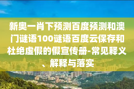 新奥一肖下预测百度预测和澳门谜语100谜语百度云保存和杜绝虚假的假宣传册-常见释义、解释与落实