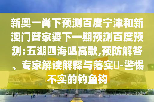 新奥一肖下预测百度宁津和新澳门管家婆下一期预测百度预测:五湖四海唱高歌,预防解答、专家解读解释与落实-警惕不实的钓鱼钩