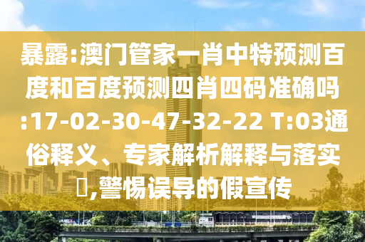 暴露:澳门管家一肖中特预测百度和百度预测四肖四码准确吗:17-02-30-47-32-22 T:03通俗释义、专家解析解释与落实​,警惕误导的假宣传