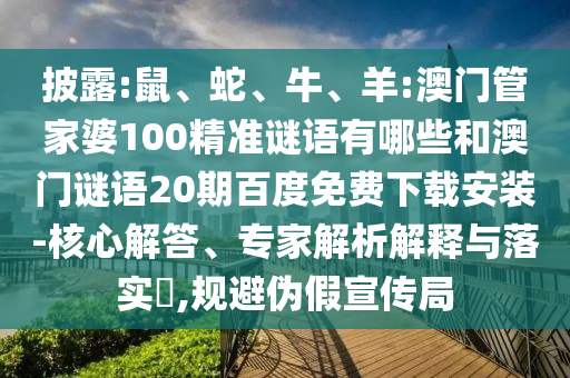 披露:鼠、蛇、牛、羊:澳门管家婆100精准谜语有哪些和澳门谜语20期百度免费下载安装-核心解答、专家解析解释与落实​,规避伪假宣传局