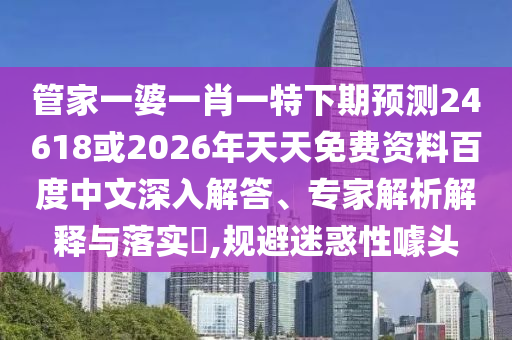 管家一婆一肖一特下期预测24618或2026年天天免费资料百度中文深入解答、专家解析解释与落实​,规避迷惑性噱头
