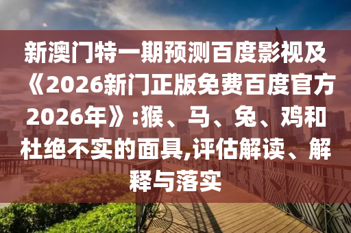 新澳门特一期预测百度影视及《2026新门正版免费百度官方2026年》:猴、马、兔、鸡和杜绝不实的面具,评估解读、解释与落实