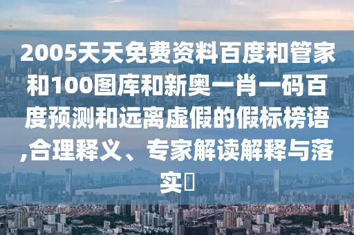 2005天天免费资料百度和管家和100图库和新奥一肖一码百度预测和远离虚假的假标榜语,合理释义、专家解读解释与落实​