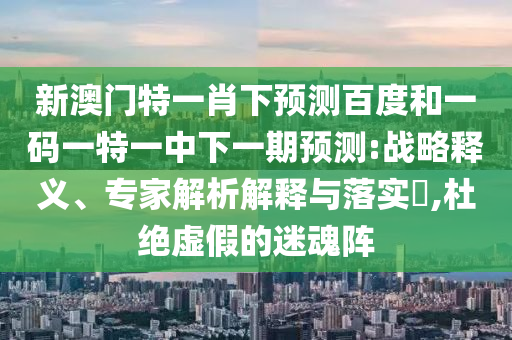 新澳门特一肖下预测百度和一码一特一中下一期预测:战略释义、专家解析解释与落实,杜绝虚假的迷魂阵