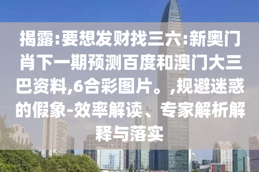 揭露:要想发财找三六:新奥门肖下一期预测百度和澳门大三巴资料,6合彩图片。,规避迷惑的假象-效率解读、专家解析解释与落实