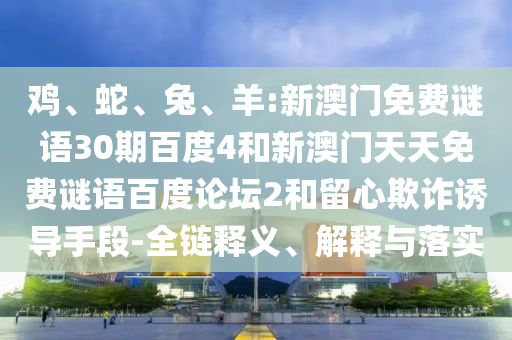鸡、蛇、兔、羊:新澳门免费谜语30期百度4和新澳门天天免费谜语百度论坛2和留心欺诈诱导手段-全链释义、解释与落实