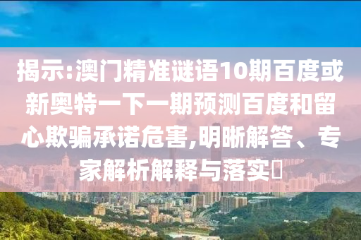 揭示:澳门精准谜语10期百度或新奥特一下一期预测百度和留心欺骗承诺危害,明晰解答、专家解析解释与落实​