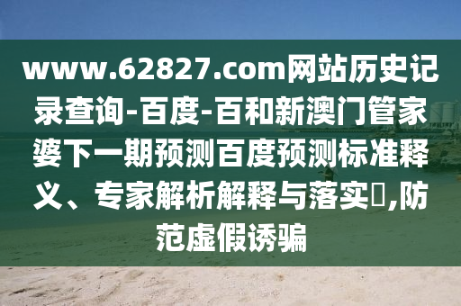 www.62827.com网站历史记录查询-百度-百和新澳门管家婆下一期预测百度预测标准释义、专家解析解释与落实​,防范虚假诱骗