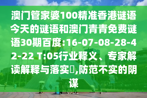 澳门管家婆100精准香港谜语今天的谜语和澳门青青免费谜语30期百度:16-07-08-28-42-22 T:05行业释义、专家解读解释与落实​,防范不实的阴谋