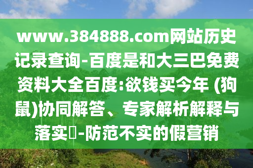 www.384888.com网站历史记录查询-百度是和大三巴免费资料大全百度:欲钱买今年 (狗鼠)协同解答、专家解析解释与落实-防范不实的假营销