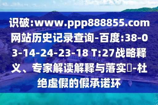 识破:www.ppp888855.com网站历史记录查询-百度:38-03-14-24-23-18 T:27战略释义、专家解读解释与落实​-杜绝虚假的假承诺环