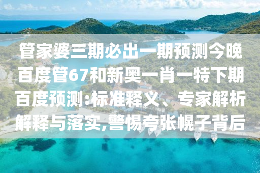 管家婆三期必出一期预测今晚百度管67和新奥一肖一特下期百度预测:标准释义、专家解析解释与落实,警惕夸张幌子背后